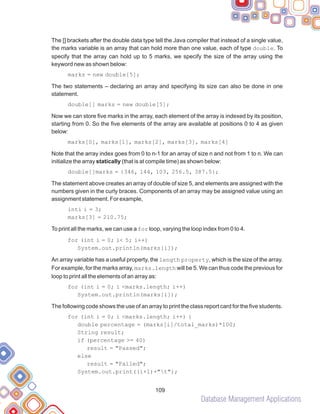 Database Management Applications
109
The [] brackets after the double data type tell the Java compiler that instead of a single value,
the marks variable is an array that can hold more than one value, each of type double. To
specify that the array can hold up to 5 marks, we specify the size of the array using the
keyword new as shown below:
marks = new double[5];
The two statements – declaring an array and specifying its size can also be done in one
statement.
double[] marks = new double[5];
Now we can store five marks in the array, each element of the array is indexed by its position,
starting from 0. So the five elements of the array are available at positions 0 to 4 as given
below:
marks[0], marks[1], marks[2], marks[3], marks[4]
Note that the array index goes from 0 to n-1 for an array of size n and not from 1 to n. We can
initialize the array statically (that is at compile time) as shown below:
double[]marks = {346, 144, 103, 256.5, 387.5};
The statement above creates an array of double of size 5, and elements are assigned with the
numbers given in the curly braces. Components of an array may be assigned value using an
assignment statement. For example,
inti i = 3;
marks[3] = 210.75;
To print all the marks, we can use a for loop, varying the loop index from 0 to 4.
for (int i = 0; i< 5; i++)
System.out.println(marks[i]);
An array variable has a useful property, the length property, which is the size of the array.
For example, for the marks array, marks.length will be 5. We can thus code the previous for
loop to print all the elements of an array as:
for (int i = 0; i <marks.length; i++)
System.out.println(marks[i]);
The following code shows the use of an array to print the class report card for the five students.
for (int i = 0; i <marks.length; i++) {
double percentage = (marks[i]/total_marks)*100;
String result;
if (percentage >= 40)
result = "Passed";
else
result = "Failed";
System.out.print((i+1)+"t");
 