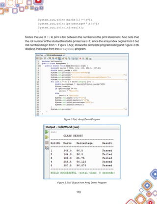 110
System.out.print(marks[i]+"t");
System.out.print(percentage+"tt");
System.out.println(result);
}
Notice the use of t to print a tab between the numbers in the print statement. Also note that
the roll number of the student has to be printed as (i+1) since the array index begins from 0 but
roll numbers begin from 1. Figure 3.5(a) shows the complete program listing and Figure 3.5b
displays the output from the ArrayDemo program.
Figure 3.5(a): Array Demo Program
Figure 3.5(b): Output from Array Demo Program
 