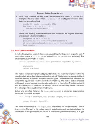 Database Management Applications
111
Common Coding Errors: Arrays
1.
double [] ] marks = new double [5];
Java Result: 1
}
In an off by one error, the loop index if varied from 0 to n instead of 0 to n-1. For
example, if the array size is 5, then loop index = 5 is an off by one error since array
index can go only from 0 to 4.
for (int i = 0; i <= 5; i++) {
System.out.print(marks[i]);
}
In this case an Array index out of bounds error occurs and the program terminates
unexpectedly with an error as below.
Exception in thread "main”
java.lang.ArrayIndexOutOfBoundsException: 5
at javaprograms.ArrayDemo.main(ArrayDemo.java:11)
A method in Java is a block of statements grouped together to perform a specific task. A
method has a name, a return type, an optional list of parameters, and a body. The
structure of a Java method is as below:
return_type method_name(list of parameters separated by commas)
{
statements
return statement
}
The method name is a word followed by round brackets. The parameter list placed within the
round brackets allows data to be passed into the method. This list is a comma separated list of
variables (as many as needed) along with their data types. The variables of the parameter list
act just like regular local variables inside the method body. The method body is enclosed
within a pair of curly braces and contains the statements of the method. The statements end
with an optional return statement that returns a value back to the calling method. The return
type is the type of the value that the method returns.
Let us write a method that given the length and breadth of a rectangle as parameters
returns the area of the rectangle.
static double rectangle_area (double length, double breadth)
{
return (length * breadth);
The name of the method is rectangle_area. The method has two parameters – both of
type double. The body of the method has only a single statement, one that calculates the
area based on the parameters and returns it. The return type from the method is of type
3.6 User Defined Methods
 