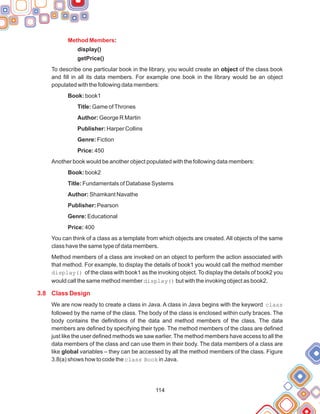 114
:
display()
getPrice()
Book: book1
Title: Game ofThrones
Author: George R Martin
Publisher: Harper Collins
Genre: Fiction
Price: 450
Book: book2
Title: Fundamentals of Database Systems
Author: Shamkant Navathe
Publisher: Pearson
Genre: Educational
Price: 400
Method Members
3.8 Class Design
To describe one particular book in the library, you would create an object of the class book
and fill in all its data members. For example one book in the library would be an object
populated with the following data members:
Another book would be another object populated with the following data members:
You can think of a class as a template from which objects are created. All objects of the same
class have the same type of data members.
Method members of a class are invoked on an object to perform the action associated with
that method. For example, to display the details of book1 you would call the method member
display() of the class with book1 as the invoking object. To display the details of book2 you
would call the same method member display() but with the invoking object as book2.
We are now ready to create a class in Java. A class in Java begins with the keyword class
followed by the name of the class. The body of the class is enclosed within curly braces. The
body contains the definitions of the data and method members of the class. The data
members are defined by specifying their type. The method members of the class are defined
just like the user defined methods we saw earlier. The method members have access to all the
data members of the class and can use them in their body. The data members of a class are
like global variables – they can be accessed by all the method members of the class. Figure
3.8(a) shows how to code the class Book in Java.
 