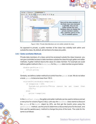 Database Management Applications
119
Figure 3.8(h): Private Data Members are not visible outside the class
As opposed to private, a public member of the class has visibility both within and
outside the class. By default, all members of a class are public.
Private data members of a class cannot be accessed outside the class however, you
can give controlled access to data members outside the class through getter and setter
methods. A getter method returns the value of a data member. For example we could
define a getter method in the Bookclass for the price data member as given below:
Similarly, we define a setter method but control how the price is set. We do not allow
a book price to become lower than 100.0.
void setPrice(double newprice) {
if (newprice < 100)
System.out.println("Price cannot be set lower than
100!");
else
price = newprice;
}
In the BookTest class, the getter and setter methods can be used to retrieve and set
a new price for a book (Figure 3.8(i)). Let's say the BookTest class wants to discount
the price of the book1 object by 20%, we first get the book's price using the
getPrice() method, use the price to determine a discounted price for the book, and
then use the setPrice() method to change the price of the book. The code for the
same is as follows:
3.8.3 Getter and Setter Methods
double getPrice ( ) {
return price;
}
 