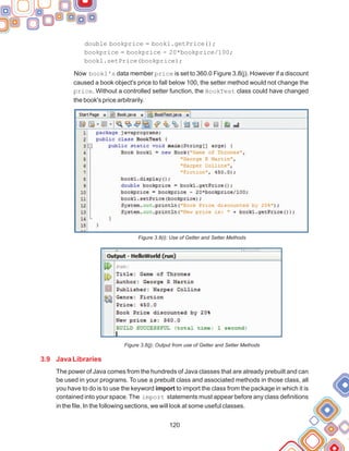 120
double bookprice = book1.getPrice();
bookprice = bookprice - 20*bookprice/100;
book1.setPrice(bookprice);
Now book1's data member price is set to 360.0 Figure 3.8(j). However if a discount
caused a book object's price to fall below 100, the setter method would not change the
price. Without a controlled setter function, the BookTest class could have changed
the book's price arbitrarily.
Figure 3.8(i): Use of Getter and Setter Methods
Figure 3.8(j): Output from use of Getter and Setter Methods
The power of Java comes from the hundreds of Java classes that are already prebuilt and can
be used in your programs. To use a prebuilt class and associated methods in those class, all
you have to do is to use the keyword import to import the class from the package in which it is
contained into your space. The import statements must appear before any class definitions
in the file. In the following sections, we will look at some useful classes.
3.9 Java Libraries
 