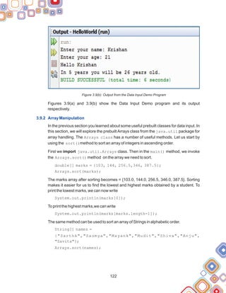 122
Figure 3.9(b): Output from the Data Input Demo Program
Figures 3.9(a) and 3.9(b) show the Data Input Demo program and its output
respectively.
In the previous section you learned about some useful prebuilt classes for data input. In
this section, we will explore the prebuilt Arrays class from the java.util package for
array handling. The Arrays class has a number of useful methods. Let us start by
using the sort()method to sort an array of integers in ascending order.
First we import java.util.Arrays class. Then in the main() method, we invoke
the Arrays.sort() method on the array we need to sort.
double[] marks = {103, 144, 256.5,346, 387.5};
Arrays.sort(marks);
The marks array after sorting becomes = {103.0, 144.0, 256.5, 346.0, 387.5}. Sorting
makes it easier for us to find the lowest and highest marks obtained by a student. To
print the lowest marks, we can now write
System.out.println(marks[0]);
To print the highest marks,we can write
System.out.println(marks[marks.length-1]);
The same method can be used to sort an array of Strings in alphabetic order.
String[] names =
{"Sarthk","Saumya","Mayank","Mudit","Shiva","Anju",
"Savita"};
Arrays.sort(names);
3.9.2 Array Manipulation
 