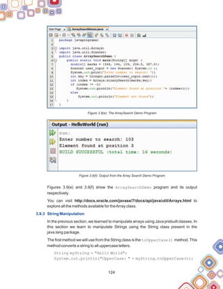 124
Figure 3.9(e): The ArraySearch Demo Program
Figure 3.9(f): Output from the Array Search Demo Program
Figures 3.9(e) and 3.9(f) show the ArraySearchDemo program and its output
respectively.
You can visit http://docs.oracle.com/javase/7/docs/api/java/util/Arrays.html to
explore all the methods available for theArray class.
In the previous section, we learned to manipulate arrays using Java prebuilt classes. In
this section we learn to manipulate Strings using the String class present in the
java.lang package.
The first method we will use from the String class is the toUpperCase() method. This
method converts a string to all uppercase letters.
String myString = "Hello World";
System.out.println("UpperCase: " + myString.toUpperCase());
3.9.3 String Manipulation
 
