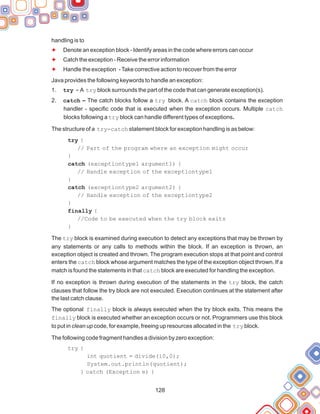 128
handling is to
Denote an exception block - Identify areas in the code where errors can occur
Catch the exception - Receive the error information
Handle the exception -Take corrective action to recover from the error
Java provides the following keywords to handle an exception:
try - A try block surrounds the part of the code that can generate exception(s).
catch – The catch blocks follow a try block. A catch block contains the exception
handler - specific code that is executed when the exception occurs. Multiple catch
blocks following a try block can handle different types of exceptions.
The structure of a try-catch statement block for exception handling is as below:
try {
// Part of the program where an exception might occur
}
catch (exceptiontype1 argument1) {
// Handle exception of the exceptiontype1
}
catch (exceptiontype2 argument2) {
// Handle exception of the exceptiontype2
}
finally {
//Code to be executed when the try block exits
}
The try block is examined during execution to detect any exceptions that may be thrown by
any statements or any calls to methods within the block. If an exception is thrown, an
exception object is created and thrown. The program execution stops at that point and control
enters the catch block whose argument matches the type of the exception object thrown. If a
match is found the statements in that catch block are executed for handling the exception.
If no exception is thrown during execution of the statements in the try block, the catch
clauses that follow the try block are not executed. Execution continues at the statement after
the last catch clause.
The optional finally block is always executed when the try block exits. This means the
finally block is executed whether an exception occurs or not. Programmers use this block
to put in clean up code, for example, freeing up resources allocated in the try block.
The following code fragment handles a division by zero exception:
try {
int quotient = divide(10,0);
System.out.println(quotient);
} catch (Exception e) {
1.
2.
F
F
F
 