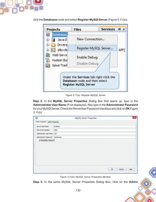 130
click the Databases node and select Register MySQl Server (Figure 3.11(a)).
Figure 3.11(a): Register MySQL Server
Step 2: In the MySQL Server Properties Dialog Box that opens up, type in the
Administrator User Name (if not displayed).Also type in the Administrator Password
foryourMySQlServer.ChecktheRememberPasswordcheckboxandclickonOKFigure
3.11(b).
Figure 3.11(b): MySQL Server Properties Window
Step 3: In the same MySQL Server Properties Dialog Box, click on the Admin
 