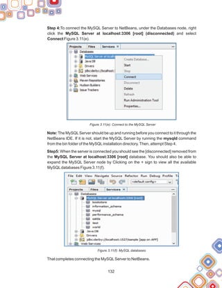 132
Step 4:To connect the MySQL Server to NetBeans, under the Databases node, right
click the MySQL Server at localhost:3306 [root] (disconnected) and select
Connect Figure 3.11(e).
Figure 3.11(e): Connect to the MySQL Server
Note:The MySQLServer should be up and running before you connect to it through the
NetBeans IDE. If it is not, start the MySQL Server by running the mysqld command
from the bin folder of the MySQLinstallation directory.Then, attempt Step 4.
Step5: When the server is connected you should see the [disconnected] removed from
the MySQL Server at localhost:3306 [root] database. You should also be able to
expand the MySQL Server node by Clicking on the + sign to view all the available
MySQLdatabases Figure 3.11(f).
Figure 3.11(f): MySQL databases
That completes connecting the MySQLServer to NetBeans.
 