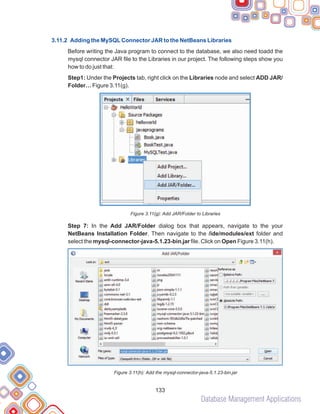 Database Management Applications
133
3.11.2 Adding the MySQLConnector JAR to the NetBeans Libraries
Before writing the Java program to connect to the database, we also need toadd the
mysql connector JAR file to the Libraries in our project. The following steps show you
how to do just that:
Step1: Under the Projects tab, right click on the Libraries node and select ADD JAR/
Folder… Figure 3.11(g).
Figure 3.11(g): Add JAR/Folder to Libraries
Step 7: In the Add JAR/Folder dialog box that appears, navigate to the your
NetBeans Installation Folder. Then navigate to the /ide/modules/ext folder and
select the mysql-connector-java-5.1.23-bin.jar file. Click on Open Figure 3.11(h).
Figure 3.11(h): Add the mysql-connector-java-5.1.23-bin.jar
 