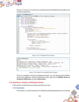 136
Figures 3.11(k) and 3.11(l) show the complete listing of the MySQL Demo program and
its output respectively.
Figure 3.11(k): The MySQL Demo Program
Figure 3.11(l): Output from the MySQL Demo Program
Once you complete running your database program, you can disconnect the MySQL
Server from NetBeans. Under the Databases node, right click the MySQL Server at
localhost:3306 [root] and select Disconnect.
In this section, we will look at some advanced features of Java.
An assertion is a useful mechanism for effectively identifying/detecting and correcting
3.12 Assertions, Threads, and Wrapper Classes
3.12.1 Assertions
 