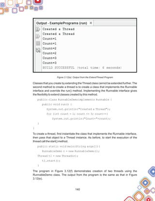 140
Figure 3.12(e): Output from the ExtendThread Program
Classes that you create by extending the Thread class cannot be extended further. The
second method to create a thread is to create a class that implements the Runnable
interface and override the run() method. Implementing the Runnable interface gives
the flexibility to extend classes created by this method.
public class RunnableDemoimplements Runnable {
public void run() {
System.out.println("Created a Thread");
for (int count = 1; count <= 3; count++)
System.out.println("Count="+count);
}
}
To create a thread, first instantiate the class that implements the Runnable interface,
then pass that object to a Thread instance. As before, to start the execution of the
thread call the start() method.
public static void main(String args[]){
RunnableDemo r = new RunnableDemo();
Thread t1 = new Thread(r);
t1.start();
}
The program in Figure 3.12(f) demonstrates creation of two threads using the
RunnableDemo class. The output from the program is the same as that in Figure
3.12(e).
 