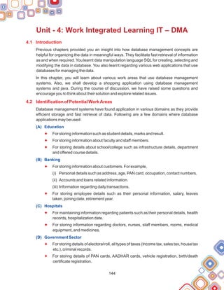 144
Unit - 4: Work Integrated Learning IT – DMA
4.1 Introduction
4.2 Identification of Potential WorkAreas
Previous chapters provided you an insight into how database management concepts are
helpful for organizing the data in meaningful ways. They facilitate fast retrieval of information
as and when required. You learnt data manipulation language SQL for creating, selecting and
modifying the data in database. You also learnt regarding various web applications that use
databases for managing the data.
In this chapter, you will learn about various work areas that use database management
systems. Also, we shall develop a shopping application using database management
systems and java. During the course of discussion, we have raised some questions and
encourage you to think about their solution and explore related issues.
Database management systems have found application in various domains as they provide
efficient storage and fast retrieval of data. Following are a few domains where database
applications may be used:
For storing information such as student details, marks and result.
For storing information about faculty and staff members.
For storing details about school/college such as infrastructure details, department
and offered course details.
For storing information about customers. For example,
(i) Personal details such as address, age, PAN card, occupation, contact numbers.
(ii) Accounts and loans related information.
(iii) Information regarding daily transactions.
For storing employee details such as their personal information, salary, leaves
taken, joining date, retirement year.
For maintaining information regarding patients such as their personal details, health
records, hospitalization date.
For storing information regarding doctors, nurses, staff members, rooms, medical
equipment, and medicines.
For storing details of electoral roll, all types of taxes (Income tax, sales tax, house tax
etc.), criminal records.
For storing details of PAN cards, AADHAR cards, vehicle registration, birth/death
certificate registration.
(A) Education
(B) Banking
(C) Hospitals
(D) Government Sector
F
F
F
F
F
F
F
F
F
 