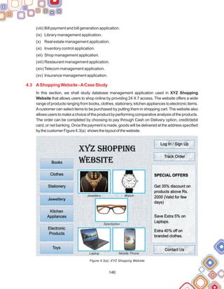 146
(viii) Bill payment and bill generation application.
(ix) Library management application.
(x) Real estate management application.
(xi) Inventory control application.
(xii) Shop management application.
(xiii) Restaurant management application.
(xiv) Telecom management application.
(xv) Insurance management application.
In this section, we shall study database management application used in XYZ Shopping
Website that allows users to shop online by providing 24 X 7 access. The website offers a wide
range of products ranging from books, clothes, stationery, kitchen appliances to electronic items.
Acustomer can select items to be purchased by putting them in shopping cart. The website also
allowsuserstomakeachoiceoftheproductbyperformingcomparativeanalysisoftheproducts.
The order can be completed by choosing to pay through Cash on Delivery option, credit/debit
card, or net banking. Once the payment is made, goods will be delivered at the address specified
bythecustomerFigure4.3(a) showsthelayoutofthewebsite.
Figure 4.3(a): XYZ Shopping Website
4.3 AShopping Website -ACase Study
Jewellery Watch
Spectacles
Laptop Mobile Phone
Jewellry
Jewellery
 