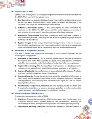 1.4.2 Types of Users of DBMS
1.4.3 Advantages of using DBMSApproach
1.4.4 Limitations of using DBMSApproach
DBMS is used by many types of users depending on their requirements and interaction with
the DBMS.There are mainly four types of users:
1. End Users: Users who use the database for querying, modifying and generating reports
as per their needs. They are not concerned about the working and designing of the
database.They simply use the DBMS to get their task done.
2. Database Administrator (DBA): As the name implies, the DBA administers the
database and the DBMS. The DBA is responsible for authoring access, monitoring its
use, providing technical support, acquiring software and hardware resources.
3. Application Programmers: Application programmes write application programs to
interact with the database. These programs are written in high level languages and SQL
to interact with the database.
4. System Analyst: System analyst determines the requirements of the end users and
then develops specifications to meet these requirements.Asystem analyst plays a major
role in the database design and all the technical, economic and feasibility aspects.
The need of DBMS itself explains the advantages of using a DBMS. Following are the
advantages of using a DBMS:
1. Reduction in Redundancy: Data in a DBMS is more concise because of the central
repository of data. All the data is stored at one place. There is no repetition of the same
data.This also reduces the cost of storing data on hard disks or other memory devices.
2. Improved Consistency: The chances of data inconsistencies in a database are also
reduced as there is a single copy of data that is accessed or updated by all the users.
3. ImprovedAvailability: Same information is made available to different users. This helps
sharing of information by various users of the database.
4. Improved Security: Though there is improvement in the availability of information to
users, it may also be required to restrict the access to confidential information. By making
use of passwords and controlling users' database access rights, the DBA can provide
security to the database.
5. User Friendly: Using a DBMS, it becomes very easy to access, modify and delete data.
It reduces the dependency of users on computer specialists to perform various data
related operations in a DBMS because of its user friendly interface.
The two main disadvantages of using a DBMS:
1. High Cost: The cost of implementing a DBMS system is very high. It is also a very time-
consuming process which involves analyzing user requirements, designing the
database specifications, writing application programs and then also providing training.
2. Security and Recovery Overheads: Unauthorized access to a database can lead to
4
 