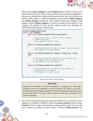 Database Management Applications
151
table, function insert_category of class Category defined in Figure 4.3(k) may be
used.At later point in time, if the company wishes to come up with more categories, it
may do so by adding them in table using the same function. Also, the company may
decide to either delete or modify the categories using functions delete_category
and modify_category respectively. If the customer selects any category on the
website, function display_category is invoked to display all the products in that
category. The skeleton of class and the related functions for managing the
CATEGORYtable are given in Figure 4.3(k).
Figure 4.3(k): Class for Table Category
QUESTION
Suppose that numbers of products belonging to a category are quite large.
Customer may not be interested in some products at all. What do you think,
should be the order of display of products? Should it be based on popularity, price
or any other criteria? For each criterion, figure out what else is required to be
stored in database.
Next, the list of products along with associated details are to be decided for each
category and inserted in PRODUCT table using insert_product function of class
Product as shown in Figure 4.3(l).Similarly, company at later point in time may add
more products by calling the same function. Functions delete_product and
2.
 