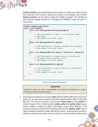 152
modify_product may respectively be used to delete or modify any product, as and
when required. If the customer selects any product on the website, then function
display_product may be used to display the details of product. The skeleton of
class and the related functions for managing the PRODUCT table are given in
Figure 4.3(l).
Figure 4.3(l): Class for Table Product
QUESTION
Identify at least two other functionalities that should be supported by class
Product and write routines for them.
The products inserted above contain seller_id of the Seller offering the product for
selling. So, we also need to specify information regarding all the sellers in the table
SELLER. This may be achieved using function insert_seller of class Seller as
shown in Figure 4.3(m). Further, functions delete_seller and modify_seller may be
used to delete or modify any seller's information, as and when required. If the
customer selects any product on the website, then function display_seller may be
used to display the details of seller offering the product. Suppose same product is
offered by more than one seller. In such a case, you need to list all the sellers along
3.
 