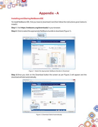158
Appendix - A
Installing and Staring NetBeans IDE
To install NetBeans IDE, first you have to download it and then follow the instructions given below to
install it.
Step 1: Visit https://netbeans.org/downloads/ in your browser.
Step 2: Click to select the appropriate NetBeans bundle to download (Figure 1).
Figure 1: Select the Appropriate NetBeans Bundle to Download
Step 3:Once you click on the Download button the screen as per Figure 2 will appear and the
download will start automatically.
Figure 2: Download Starts Automatically
 