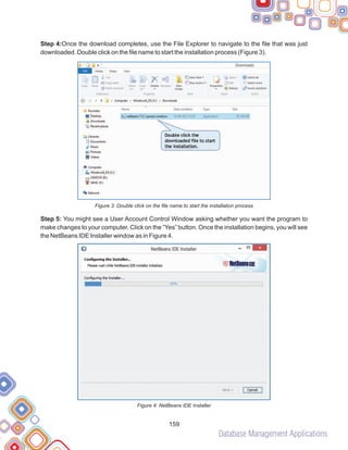 Database Management Applications
159
Step 4:Once the download completes, use the File Explorer to navigate to the file that was just
downloaded. Double click on the file name to start the installation process (Figure 3).
Figure 3: Double click on the file name to start the installation process
Step 5: You might see a User Account Control Window asking whether you want the program to
make changes to your computer. Click on the “Yes” button. Once the installation begins, you will see
the NetBeans IDE Installer window as in Figure 4.
Figure 4: NetBeans IDE Installer
 