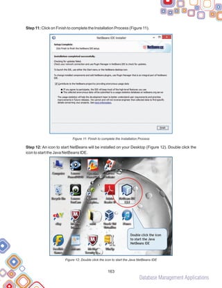 Database Management Applications
163
Step 11: Click on Finish to complete the Installation Process (Figure 11).
Figure 11: Finish to complete the Installation Process
Step 12: An icon to start NetBeans will be installed on your Desktop (Figure 12). Double click the
icon to start the Java NetBeans IDE.
Figure 12: Double click the icon to start the Java NetBeans IDE
 