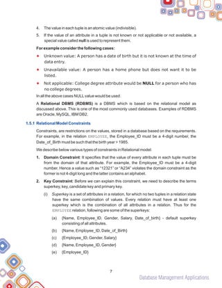Database Management Applications
4. The value in each tuple is an atomic value (indivisible).
5. If the value of an attribute in a tuple is not known or not applicable or not available, a
special value called null is used to represent them.
For example consider the following cases:
Unknown value: A person has a date of birth but it is not known at the time of
data entry.
Unavailable value: A person has a home phone but does not want it to be
listed.
Not applicable: College degree attribute would be NULL for a person who has
no college degrees.
In all the above cases NULLvalue would be used.
A Relational DBMS (RDBMS) is a DBMS which is based on the relational model as
discussed above. This is one of the most commonly used databases. Examples of RDBMS
are Oracle, MySQL, IBM DB2.
Constraints, are restrictions on the values, stored in a database based on the requirements.
For example, in the relation EMPLOYEE, the Employee_ID must be a 4-digit number, the
Date_of_Birth must be such that the birth year > 1985.
We describe below various types of constraints in Relational model:
1. Domain Constraint: It specifies that the value of every attribute in each tuple must be
from the domain of that attribute. For example, the Employee_ID must be a 4-digit
number. Hence a value such as “12321” or “A234” violates the domain constraint as the
former is not 4-digit long and the latter contains an alphabet.
2. Key Constraint: Before we can explain this constraint, we need to describe the terms
superkey, key, candidate key and primary key.
(i) Superkey is a set of attributes in a relation, for which no two tuples in a relation state
have the same combination of values. Every relation must have at least one
superkey which is the combination of all attributes in a relation. Thus for the
EMPLOYEE relation, following are some of the superkeys:
(a) {Name, Employee_ID, Gender, Salary, Date_of_birth} - default superkey
consisting of all attributes.
(b) {Name, Employee_ID, Date_of_Birth}
(c) {Employee_ID, Gender, Salary}
(d) {Name, Employee_ID, Gender}
(e) {Employee_ID}
F
F
F
1.5.1 Relational Model Constraints
7
 