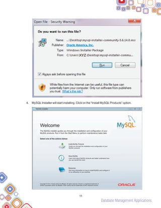 Database Management Applications
4. MySQLInstaller will start installing. Click on the “Install MySQLProducts” option.
11
MySQL Installer
Welcome
The MySQL installer guides you through the installation and configuration of your
MySQL products. Run it from the Start Menu to perform maintenance tasks later.
Select one of the actions below:
Install MySQL Products
Guide you through the installation and configuration of your
MySQL products.
About MySQL
Lean more about MySQL products and better understand how
you can benefit the most.
Resources
Get more information on how to install MySQL and configure it
to run efficiently on you machine.
Copyright © 2014, Oracle and/or its affiliates. All rights reserved, Oracle is a registered trademark of
Oracle Corporation and/or its affiliated. Other names may be trademarks of their respective owners.
 
