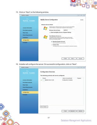 Database Management Applications
15.
16.
Click on “Next” on the following window.
Installer will configure the server. On successful configuration, click on “Next”.
17
MySQL Server 5.6.20 Configuration Complete.
Configuration Overview
The following products will now be configured.
Product Action to be performed Progress
Show Details >
< Back Cancel
Execute >
MySQL Installer
MySQL. Installer
Complete
Check Requirements
License Information
Find latest products
Setup Type
Installation
Configuration
3 / 3
MySQL Server Configuration
Windows Service Details
MySQL Installer
MySQL. Installer
Complete
Check Requirements
License Information
Find latest products
Setup Type
Installation
Configuration
Please specify a Windows Service name to be used for this MySQL
Server instance. A unique name is required for each instance.
The MySQL Server needs to run under a given user account.
Based on the security requirements of your system you need to
pick one of the options below.
Recommended for most scenarios.
An existing user account can be selected for advanced scenarios.
< Back Cancel
Next >
Windows Service Name:
Start the MySQL Server at System Startup
MySQL56
Run Windows Service as ...
Standard System Account
Custom User
 