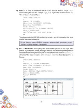 Database Management Applications
23
c)
d)
CHECK: In order to restrict the values of an attribute within a range, CHECK
constraint may be used. For example Dept_No of any teacher must not exceed 110.
This can be specified as follows:
CREATE TABLE TEACHER
(
Teacher_ID INTEGER,
First_Name VARCHAR(20) NOT NULL,
Last_Name VARCHAR(20),
Gender CHAR(1),
Salary DECIMAL(10,2) DEFAULT 40000,
Date_of_Birth DATE,
Dept_No INTEGER CHECK (Dept_No<=110)
);
You can also use the CHECK constraint to compare two attributes within the same
relation having same data type.
MySQL does not support CHECK constraint, although it will not give any error if
you have a check constraint in your table.
KEY CONSTRAINT: Primary Key of a table can be specified in two ways. If the
primary key of the table consist of a single attribute, then the corresponding attribute
can be declared primary key along with its description. For example, if Teacher_ID
attribute of the Teacher relation is the PRIMARY KEY then it can be specified as
follows:
CREATE TABLE TEACHER
(
Teacher_ID INTEGER PRIMARY KEY,
First_Name VARCHAR(20) NOT NULL,
Last_Name VARCHAR(20),
Gender CHAR(1),
Salary DECIMAL(10,2) DEFAULT 40000,
Date_of_Birth DATE,
Dept_No INTEGER
);
 