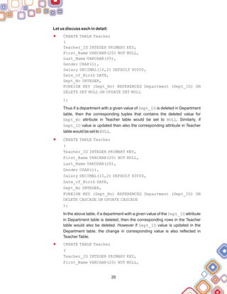 Let us discuss each in detail:
CREATE TABLE Teacher
(
Teacher_ID INTEGER PRIMARY KEY,
First_Name VARCHAR(20) NOT NULL,
Last_Name VARCHAR(20),
Gender CHAR(1),
Salary DECIMAL(10,2) DEFAULT 40000,
Date_of_Birth DATE,
Dept_No INTEGER,
FOREIGN KEY (Dept_No) REFERENCES Department (Dept_ID) ON
DELETE SET NULL ON UPDATE SET NULL
);
Thus if a department with a given value of Dept_ID is deleted in Department
table, then the corresponding tuples that contains the deleted value for
Dept_No attribute in Teacher table would be set to NULL. Similarly, if
Dept_ID value is updated then also the corresponding attribute in Teacher
table would be set to NULL.
CREATE TABLE Teacher
(
Teacher_ID INTEGER PRIMARY KEY,
First_Name VARCHAR(20) NOT NULL,
Last_Name VARCHAR(20),
Gender CHAR(1),
Salary DECIMAL(10,2) DEFAULT 40000,
Date_of_Birth DATE,
Dept_No INTEGER,
FOREIGN KEY (Dept_No) REFERENCES Department (Dept_ID) ON
DELETE CASCADE ON UPDATE CASCADE
);
In the above table, if a department with a given value of the Dept_ID attribute
in Department table is deleted, then the corresponding rows in the Teacher
table would also be deleted. However if Dept_ID value is updated in the
Department table, the change in corresponding value is also reflected in
TeacherTable.
CREATE TABLE Teacher
(
Teacher_ID INTEGER PRIMARY KEY,
First_Name VARCHAR(20) NOT NULL,
F
F
F
26
 