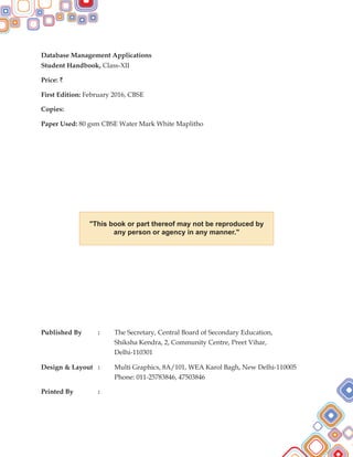 "This book or part thereof may not be reproduced by
any person or agency in any manner."
Database Management Applications
Student Handbook, Class-XII
Price: `
First Edition: February 2016, CBSE
Copies:
Paper Used:
Published By : The Secretary, Central Board of Secondary Education,
Shiksha Kendra, 2, Community Centre, Preet Vihar,
Delhi-110301
Design & Layout : Multi Graphics, 8A/101, WEA Karol Bagh, New Delhi-110005
Phone: 011-25783846, 47503846
Printed By :
80 gsm CBSE Water Mark White Maplitho
 