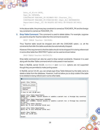 Date_of_Birth DATE,
Dept_No INTEGER,
CONSTRAINT TEACHER_PK PRIMARY KEY (Teacher_ID),
CONSTRAINT TEACHER_FK FOREIGN KEY (Dept_No) REFERENCES
Department(Dept_ID) ON DELETE SET NULL ON UPDATE SET NULL
);
In the above table, the primary key constraint is named as TEACHER_PK and the foreign
key constraint is named asTEACHER_FK.
This command is used to delete tables. For example, suppose
you want to drop theTeacher table then the command would be:
DROP TABLE Teacher CASCADE;
Thus Teacher table would be dropped and with the CASCADE option, i.e. all the
constraints that refer this table would also be automatically dropped.
However if the requirement is that the table should not be dropped if it is being referenced
in some other table then RESTRICToption can be used as shown below:
DROP TABLE Teacher RESTRICT;
Drop table command can also be used to drop named constraints. However it is used
along with theAlterTable command which is discussed in next section.
Note in MySQL server 5.6.20, RESTRICT and CASCADE options are not supported
though they are permitted to make porting easier.
In MySQL server 5.6.20, you can simply type Drop Table followed by the table name to
delete a table from the database. However, it will not allow you to drop a table if the table
to be deleted is being referenced in some other table.
2. Drop Table Command:
28
 