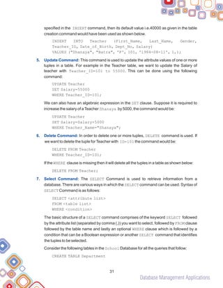 Database Management Applications
specified in the INSERT command, then its default value i.e.40000 as given in the table
creation command would have been used as shown below.
INSERT INTO Teacher (First_Name, Last_Name, Gender,
Teacher_ID, Date_of_Birth, Dept_No, Salary)
VALUES ("Shanaya", "Batra", 'F', 101, '1984-08-11', 1,);
This command is used to update the attribute values of one or more
tuples in a table. For example in the Teacher table, we want to update the Salary of
teacher with Teacher_ID=101 to 55000. This can be done using the following
command:
UPDATE Teacher
SET Salary=55000
WHERE Teacher_ID=101;
We can also have an algebraic expression in the SET clause. Suppose it is required to
increase the salary of aTeacher Shanaya by 5000, the command would be:
UPDATE Teacher
SET Salary=Salary+5000
WHERE Teacher_Name="Shanaya";
In order to delete one or more tuples, DELETE command is used. If
we want to delete the tuple forTeacher with ID=101 the command would be:
DELETE FROM Teacher
WHERE Teacher_ID=101;
If the WHERE clause is missing then it will delete all the tuples in a table as shown below:
DELETE FROM Teacher;
The SELECT Command is used to retrieve information from a
database. There are various ways in which the SELECT command can be used. Syntax of
SELECT Command is as follows:
SELECT <attribute list>
FROM <table list>
WHERE <condition>
The basic structure of a SELECT command comprises of the keyword SELECT followed
by the attribute list (separated by comma (,)) you want to select, followed by FROM clause
followed by the table name and lastly an optional WHERE clause which is followed by a
condition that can be a Boolean expression or another SELECT command that identifies
the tuples to be selected.
Consider the following tables in the School Database for all the queries that follow:
CREATE TABLE Department
5. Update Command:
6. Delete Command:
7. Select Command:
31
 