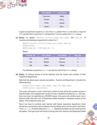 Logical comparisons equal to (=), less than (<), greater than (>), less than or equal to
(<=), greater than or equal to(>=), not equal to(<>) can be used in the WHERE clause.
(c) Query: To display Teacher_ID,First_Name,Last_Name and Dept_No of
teachers who belongs to department number 4 or 7.
SELECT Teacher_ID,First_Name,Last_Name, Dept_No
FROM Teacher
WHERE Dept_No = 4 OR Dept_No = 7;
Result:
Thus Boolean operations AND,OR can also be used in the WHERE clause.
(d) Query: To retrieve names of all the teachers and the names and numbers of their
respective departments.
Note that the above query requires two tables – Teacher and Department. Consider the
following query:
SELECT First_Name, Last_Name, Dept_ID, Dept_Name
FROM Teacher, Department;
This query will result in a set in which the number of rows will be the number of rows in
Teacher table (14) multiplied with number of rows in Department table (9), i.e. 126 rows.
Since we have not specified any WHERE clause, this query will combine each row in
Teacher table with each row of Department table resulting in Cartesian product of two
tables.This is called as Cross Join.
Now if we have to combine each teacher with his/her respective department, there
should be a connecting column between the two tables which can be used to join them.
Thus Dept_No (Teacher table) and Dept_ID (Department table) can be used to join the
two tables. This type of join will result in joining rows from Teacher and Department table
34
First_Name Dept_Name
Last_Name
Tarannum
Puneet
Vinita
Vansh
Malik
NULL
Ghosh
NULL
Teacher_ID First_Name Last_Name Dept_No
103
104
109
Surbhi
Megha
Neha
Bansal
Khanna
Singh
4
4
7
 