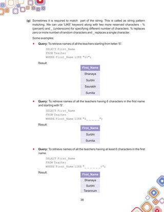 38
(g)
Some examples:
Sometimes it is required to match part of the string. This is called as string pattern
matching. We can use 'LIKE' keyword along with two more reserved characters - %
(percent) and _ (underscore) for specifying different number of characters. % replaces
zero or more number of random characters and _ replaces a single character.
Query:To retrieve names of all the teachers starting from letter 'S'.
SELECT First_Name
FROM Teacher
WHERE First_Name LIKE "S%";
Result:
Query: To retrieve names of all the teachers having 6 characters in the first name
and starting with 'S'.
SELECT First_Name
FROM Teacher
WHERE First_Name LIKE "S_ _ _ _ _";
Result:
Query: To retrieve names of all the teachers having at least 6 characters in the first
name.
SELECT First_Name
FROM Teacher
WHERE First_Name LIKE "_ _ _ _ _ _%";
Result:
F
F
F
First_Name
Shanaya
Surbhi
Saurabh
Sumita
First_Name
Surbhi
Sumita
First_Name
Shanaya
Surbhi
Tarannum
 