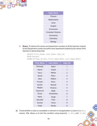 (i)
F
Query: To retrieve the names and department numbers of all the teachers ordered
by the Department number and within each department ordered by the names of the
teachers in descending order.
SELECT First_Name, Last_Name, Dept_No
FROM Teacher
ORDER BY Dept_No ASC, First_Name DESC, Last_Name DESC;
To test whether a value is unavailable or unknown or not applicable in a column (i.e, NULL
values), SQL allows us to test this condition using keywords IS NULL and IS NOT
40
Dept_Name
Physics
Mathematics
Hindi
English
Economics
Computer Science
Commerce
Chemistry
Biology
First_Name Last_Name Dept_No
Shanaya Batra 1
Tarun
Vansh
Alice
Puneet
Surbhi
Megha
Tarannum
Divya
Neha
Mehta
NULL
Walton
NULL
Bansal
Khanna
Malik
Chaudhary
Singh
2
2
3
3
4
4
5
6
7
Namit Gupta 1
Saurabh
Sumita
Vinita
Pant
Arora
Ghosh
8
9
9
 