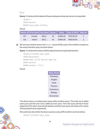 Database Management Applications
NULL.
Query:To retrieve all the details of those employees whose last name is not specified.
SELECT *
FROM Teacher
WHERE Last_Name IS NULL;
Result:
We can have another query in the WHERE clause of SQLquery if the condition is based on
the result of another query as shown below:
Query: To retrieve the names of all the departments having female teachers.
SELECT DISTINCT Dept_Name
FROM Department
WHERE Dept_ID IN (Select Dept_No
FROM Teacher
WHERE Gender = 'F');
Result:
The above query is a nested query (query within another query). The outer one is called
outer query and the inner one is called as inner query. The inner query will return those
department ID's which have female teachers and the outer query will retrieve the names
of those departments respectively.
We could have also written the above query by using JOIN condition as shown below:
SELECT DISTINCT Dept_Name
(j)
41
Dept_Name
Chemistry
English
Hindi
Physics
Commerce
Biology
Economics
Teacher_ID First_Name Last_Name Gender Salary Date_of_Birth Dept_No
107
104
Puneet
Vansh
NULL
NULL
M
M
52500.00
53500.00
1976-09-25
1982-05-04
3
2
 