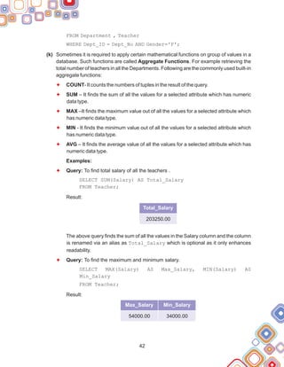 FROM Department , Teacher
WHERE Dept_ID = Dept_No AND Gender='F';
Sometimes it is required to apply certain mathematical functions on group of values in a
database. Such functions are called Aggregate Functions. For example retrieving the
total number of teachers in all the Departments. Following are the commonly used built-in
aggregate functions:
COUNT- It counts the numbers of tuples in the result of the query.
SUM – It finds the sum of all the values for a selected attribute which has numeric
data type.
MAX –It finds the maximum value out of all the values for a selected attribute which
has numeric data type.
MIN - It finds the minimum value out of all the values for a selected attribute which
has numeric data type.
AVG – It finds the average value of all the values for a selected attribute which has
numeric data type.
Query: To find total salary of all the teachers .
SELECT SUM(Salary) AS Total_Salary
FROM Teacher;
Result:
The above query finds the sum of all the values in the Salary column and the column
is renamed via an alias as Total_Salary which is optional as it only enhances
readability.
Query: To find the maximum and minimum salary.
SELECT MAX(Salary) AS Max_Salary, MIN(Salary) AS
Min_Salary
FROM Teacher;
Result:
(k)
Examples:
F
F
F
F
F
F
F
42
Total_Salary
203250.00
Max_Salary
54000.00
Min_Salary
34000.00
 