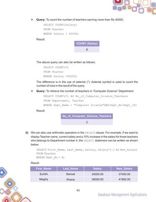 Database Management Applications
(l)
F
F
Query: To count the number of teachers earning more than Rs 40000.
SELECT COUNT(Salary)
FROM Teacher
WHERE Salary > 40000;
Result:
The above query can also be written as follows:
SELECT COUNT(*)
FROM Teacher
WHERE Salary >40000;
The difference is in the use of asterisk (*). Asterisk symbol is used to count the
number of rows in the result of the query.
Query: To retrieve the number of teachers in “Computer Science” Department.
SELECT COUNT(*) AS No_of_Computer_Science_Teachers
FROM Department, Teacher
WHERE Dept_Name = "Computer Science"AND Dept_No=Dept_ID;
Result:
We can also use arithmetic operators in the SELECT clause. For example, if we want to
display Teacher name, current salary and a 10% increase in the salary for those teachers
who belongs to Department number 4, the SELECT statement can be written as shown
below:
SELECT First_Name, Last_Name, Salary, Salary*1.1 AS New_Salary
FROM Teacher
WHERE Dept_No = 4;
Result:
43
No_of_Computer_Science_Teachers
2
First_Name Last_Name Salary
Surbhi
Megha
New_Salary
Bansal
Khana
34000.00
38000.00
37400.00
41800.00
COUNT (Salary)
9
 
