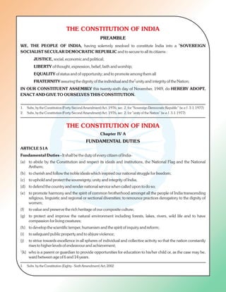 THE CONSTITUTION OF INDIA
PREAMBLE
1
WE, THE PEOPLE OF INDIA, having solemnly resolved to constitute India into a SOVEREIGN
SOCIALIST SECULAR DEMOCRATIC REPUBLIC and to secure to all its citizens :
JUSTICE, social, economic and political;
LIBERTY of thought, expression, belief, faith and worship;
EQUALITY of status and of opportunity; and to promote among them all
2
FRATERNITY assuring the dignity of the individual and the unity and integrity of the Nation;
IN OUR CONSTITUENT ASSEMBLY this twenty-sixth day of November, 1949, do HEREBY ADOPT,
ENACT AND GIVE TO OURSELVES THIS CONSTITUTION.
THE CONSTITUTION OF INDIA
Chapter IV A
FUNDAMENTAL DUTIES
ARTICLE 51A
Fundamental Duties - It shall be the duty of every citizen of India-
(a) to abide by the Constitution and respect its ideals and institutions, the National Flag and the National
Anthem;
(b) to cherish and follow the noble ideals which inspired our national struggle for freedom;
(c) to uphold and protect the sovereignty, unity and integrity of India;
(d) to defend the country and render national service when called upon to do so;
(e) to promote harmony and the spirit of common brotherhood amongst all the people of India transcending
religious, linguistic and regional or sectional diversities; to renounce practices derogatory to the dignity of
women;
(f) to value and preserve the rich heritage of our composite culture;
(g) to protect and improve the natural environment including forests, lakes, rivers, wild life and to have
compassion for living creatures;
(h) to develop the scientific temper, humanism and the spirit of inquiry and reform;
(i) to safeguard public property and to abjure violence;
(j) to strive towards excellence in all spheres of individual and collective activity so that the nation constantly
rises to higher levels of endeavour and achievement;
1
(k) who is a parent or guardian to provide opportunities for education to his/her child or, as the case may be,
ward between age of 6 and 14 years.
1. Subs, by the Constitution (Forty-Second Amendment) Act. 1976, sec. 2, for "Sovereign Democratic Republic” (w.e.f. 3.1.1977)
2. Subs, by the Constitution (Forty-Second Amendment) Act. 1976, sec. 2, for "unity of the Nation” (w.e.f. 3.1.1977)
1. Subs. by the Constitution (Eighty - Sixth Amendment) Act, 2002
 