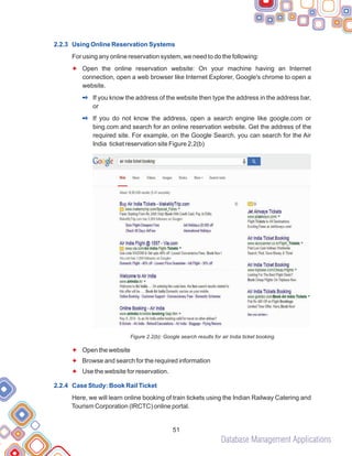 Database Management Applications
51
2.2.3 Using Online Reservation Systems
2.2.4 Case Study: Book Rail Ticket
For using any online reservation system, we need to do the following:
Open the online reservation website: On your machine having an Internet
connection, open a web browser like Internet Explorer, Google's chrome to open a
website.
If you know the address of the website then type the address in the address bar,
or
If you do not know the address, open a search engine like google.com or
bing.com and search for an online reservation website. Get the address of the
required site. For example, on the Google Search, you can search for the Air
India ticket reservation site Figure 2.2(b)
Figure 2.2(b): Google search results for air India ticket booking
Open the website
Browse and search for the required information
Use the website for reservation.
Here, we will learn online booking of train tickets using the Indian Railway Catering and
Tourism Corporation (IRCTC) online portal.
F
F
F
F
2
2
 