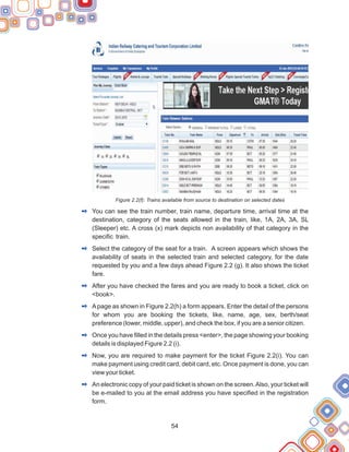 54
Figure 2.2(f): Trains available from source to destination on selected dates
You can see the train number, train name, departure time, arrival time at the
destination, category of the seats allowed in the train, like, 1A, 2A, 3A, SL
(Sleeper) etc. A cross (x) mark depicts non availability of that category in the
specific train.
Select the category of the seat for a train. A screen appears which shows the
availability of seats in the selected train and selected category, for the date
requested by you and a few days ahead Figure 2.2 (g). It also shows the ticket
fare.
After you have checked the fares and you are ready to book a ticket, click on
<book>.
Apage as shown in Figure 2.2(h) a form appears. Enter the detail of the persons
for whom you are booking the tickets, like, name, age, sex, berth/seat
preference (lower, middle, upper), and check the box, if you are a senior citizen.
Once you have filled in the details press <enter>, the page showing your booking
details is displayed Figure 2.2 (i).
Now, you are required to make payment for the ticket Figure 2.2(i). You can
make payment using credit card, debit card, etc. Once payment is done, you can
view your ticket.
An electronic copy of your paid ticket is shown on the screen.Also, your ticket will
be e-mailed to you at the email address you have specified in the registration
form.
2
2
2
2
2
2
2
 