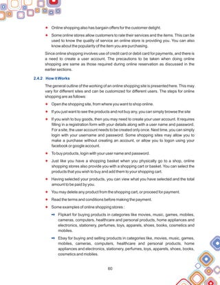 60
F
F
F
F
F
F
F
F
F
F
F
Online shopping also has bargain offers for the customer delight.
Some online stores allow customers to rate their services and the items. This can be
used to know the quality of service an online store is providing you. You can also
know about the popularity of the item you are purchasing.
Since online shopping involves use of credit card or debit card for payments, and there is
a need to create a user account. The precautions to be taken when doing online
shopping are same as those required during online reservation as discussed in the
earlier sections.
The general outline of the working of an online shopping site is presented here. This may
vary for different sites and can be customized for different users. The steps for online
shopping are as follows:
Open the shopping site, from where you want to shop online.
If you just want to see the products and not buy any, you can simply browse the site
If you wish to buy goods, then you may need to create your user account. It requires
filling in a registration form with your details along with a user name and password.
For a site, the user account needs to be created only once. Next time, you can simply
login with your username and password. Some shopping sites may allow you to
make a purchase without creating an account, or allow you to logon using your
facebook or google account.
To buy products, login with your user name and password.
Just like you have a shopping basket when you physically go to a shop, online
shopping stores also provide you with a shopping cart or basket. You can select the
products that you wish to buy and add them to your shopping cart.
Having selected your products, you can view what you have selected and the total
amount to be paid by you.
You may delete any product from the shopping cart, or proceed for payment.
Read the terms and conditions before making the payment.
Some examples of online shopping stores :
Flipkart for buying products in categories like movies, music, games, mobiles,
cameras, computers, healthcare and personal products, home appliances and
electronics, stationery, perfumes, toys, apparels, shoes, books, cosmetics and
mobiles.
Ebay for buying and selling products in categories like, movies, music, games,
mobiles, cameras, computers, healthcare and personal products, home
appliances and electronics, stationery, perfumes, toys, apparels, shoes, books,
cosmetics and mobiles.
2.4.2 How it Works
2
2
 