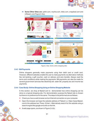 Database Management Applications
61
Some Other Sites are: yebhi.com, myntra.com, ibibo.com, snapdeal.com and
infibeam.com Figure 2.4(a).
Figure 2.4(a): Some online shopping sites
Online shoppers generally make payments using their debit card or credit card.
However, different websites enable the user to make payments via alternative methods
like net banking, e-gift voucher, cash on delivery and wire transfer. Always read the
terms and conditions while making the payments. Bill payments can also be made for
several government services like electricity bill, water bill, property tax and income tax
payments.
In this section, we shop at flipkart.com to demonstrate how online shopping can be
done on a typical shopping site. For demonstration purpose the flipkart site is chosen
but there is no preference for the same.The steps to be performed are as follows :
Check you have a web browser and an Internet connection on your computer.
Open the browser and type the website address of Flipkart i.e. https://www.flipkart.
com/in the address bar. Press <Enter>. Alternatively search for the website using a
search engine like google and click on the link.
Aweb page opens, as shown in Figure 2.4 (b).
2
2.4.3 Bill Payments
2.4.4 Case Study: Online Shopping Using an Online Shopping Website
F
F
F
 