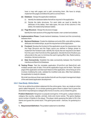 Database Management Applications
71
have a map with pages and a path connecting them. We have to simply
implement the pages and follow the path to connect them.
(b) Database: Design the application database.
(i) Identify the database tables that will be required in the application.
(ii) Decide the table structures: For each table we need to identity the
attributes of the tables, their data types, the size of the columns in the
tables, the relationship between tables.
(c) Page Structure: Design the structure of page.
Identify the main sections of the page like header, main content and sidebar.
3) Implementation Phase: Create backend database, frontend and the connectivity
between them.
a) Backend Database: Create the database and write SQL code defining tables,
attributes and relationships, as per the requirement of the application.
b) Frontend: Develop the frontend of the application as per the requirement. Use
the Page Structure and the Page Layout you defined in Design phase to
implement the frontend code. Identify the inputs that are required to be taken
from the user in the Front-End of the application. Decide the kind of buttons you
will provide to the user, to minimize the user's typing effort, like, Radio buttons,
checkbox, list and combo box.
c) Data Connectivity: Establish the data connectivity between the Front-End
interface and Back-End Database.
4) Testing Phase: Test the complete application (Front-End and Back-End) with
multiple sample sets of data. Find all the application bugs and fix them. Test each
page of the application and test each feature of the application. Since fixing an error
involves modifying the code, validate the modified code also. After final validation,
the application is ready for release.
We shall now discuss three case studies that will use the project management steps
of the web based application development.
First, let us define the problem statement for the online game. Here, we create an online
game called Hangman. It is a simple guessing game where a player has to guess the
word which may belong to a category like movie or country. Let us create this game.
Problem Statement: Hangman is a popular word game. In this game, a player selects a
category like country, capitals, animals, birds and movie names. The game displays
some number of blanks to the player. The player starts guessing the letter to fill in the
blanks and guess the correct word. This game gives seven chances, for guessing to a
user.
1. Requirement Definition: The problem statement is identified.
2.6.2 Case Study - Online Game
 