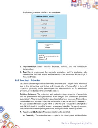 Database Management Applications
73
The following front-end interface can be designed.
3. Implementation: Create backend database, frontend, and the connectivity
between them.
4. Test: Having implemented the complete application, test the application with
random data. Test each feature and functionality of the application. Fix the bugs, if
found and retest.
Let us now define the problem statement for an online quiz. The pen-paper method of
quiz is time consuming, less flexible and involves a lot of human effort in terms of
correction, generating results, searching records, result analysis, etc. To solve these
problems, a web-based online quiz is to be created.
Problem Statement: The online quiz web application allows a number of students to
take the quiz at a time, displays the results as the test gets over. The result is generated
automatically.Afirst time user has to register to get a login and password. The user then
uses this login and password to take the test and also to see the results. Once logged in,
the user can select the category for which to take the quiz. The user then attempts the
quiz. When the quiz is complete, a report is generated based on the correct answers.
TheAdministrator has the privilege to create, modify and delete the quiz questions.
1. Requirement Definition: The problem statement is identified.
a) Feasibility: The students are encouraged to discuss in groups and identify the
2.6.3 Case Study - Online Quiz
Capitals
Vegetables
Fruits
Animals
Countries
Select Category for the
__ __ __ __
Guess
Misses
Word A_ __ __ __ __ __ __
Guess S
Misses H, T
 