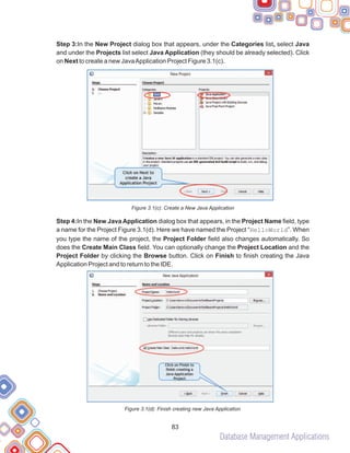 Database Management Applications
83
Step 3:In the New Project dialog box that appears, under the Categories list, select Java
and under the Projects list select Java Application (they should be already selected). Click
on Next to create a new JavaApplication Project Figure 3.1(c).
Figure 3.1(c): Create a New Java Application
Step 4:In the New Java Application dialog box that appears, in the Project Name field, type
a name for the Project Figure 3.1(d). Here we have named the Project “HelloWorld”. When
you type the name of the project, the Project Folder field also changes automatically. So
does the Create Main Class field. You can optionally change the Project Location and the
Project Folder by clicking the Browse button. Click on Finish to finish creating the Java
Application Project and to return to the IDE.
Figure 3.1(d): Finish creating new Java Application
 