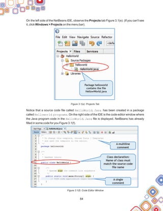 On the left side of the NetBeans IDE, observe the Projects tab Figure 3.1(e). (If you can't see
it, click Windows > Projects on the menu bar).
Figure 3.1(e): Projects Tab
Notice that a source code file called HelloWorld. Java has been created in a package
called Helloworld programs. On the right side of the IDE is the code editor window where
the Java program code in the HelloWorld. Java file is displayed. NetBeans has already
filled in some code for you Figure 3.1(f).
Figure 3.1(f): Code Editor Window
84
 