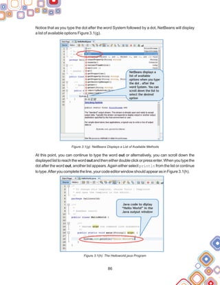 86
Notice that as you type the dot after the word System followed by a dot, NetBeans will display
a list of available options Figure 3.1(g).
Figure 3.1(g): NetBeans Displays a List of Available Methods
At this point, you can continue to type the word out or alternatively, you can scroll down the
displayedlisttoreachthewordoutandtheneitherdoubleclickorpressenter.Whenyoutypethe
dot after the word out, another list appears.Again either select println from the list or continue
totype.Afteryoucompletetheline,yourcodeeditorwindowshouldappearasinFigure3.1(h).
Figure 3.1(h): The Helloworld.java Program
 