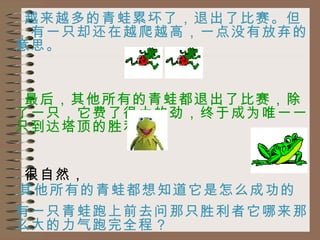 越来越多的青蛙累坏了，退出了比赛。但，有一只却还在越爬越高，一点没有放弃的意思。 最后，其他所有的青蛙都退出了比赛，除了一只，它费了很大的劲，终于成为唯一一只到达塔顶的胜利者。 很自然， 其他所有的青蛙都想知道它是怎么成功的  有一只青蛙跑上前去问那只胜利者它哪来那么大的力气跑完全程？ 