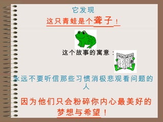 它发现 这只青蛙是个 聋子 ！ 这个故事的寓意： 永远不要听信那些习惯消极悲观看问题的人 因为他们只会粉碎你内心最美好的 梦想与希望 ！ 