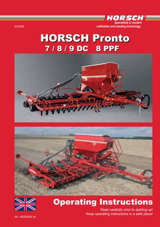Operating Instructions
Art.: 80200202 en
Read carefully prior to starting up!
Keep operating instructions in a safe place!
02/2009
Specialists in modern
cultivation and seeding technology
HORSCH ProntoHORSCH Pronto
7 / 8 / 9 DC 8 PPF7 / 8 / 9 DC 8 PPF
 