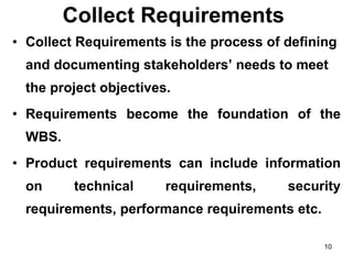 Collect Requirements  Collect Requirements is the process of defining and documenting stakeholders’ needs to meet the project objectives. Requirements become the foundation of the WBS.  Product requirements can include information on technical requirements, security requirements, performance requirements etc.  
